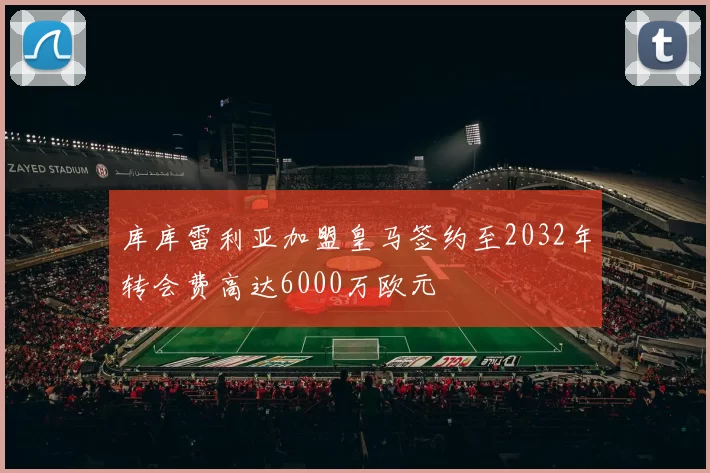 库库雷利亚加盟皇马签约至2032年转会费高达6000万欧元