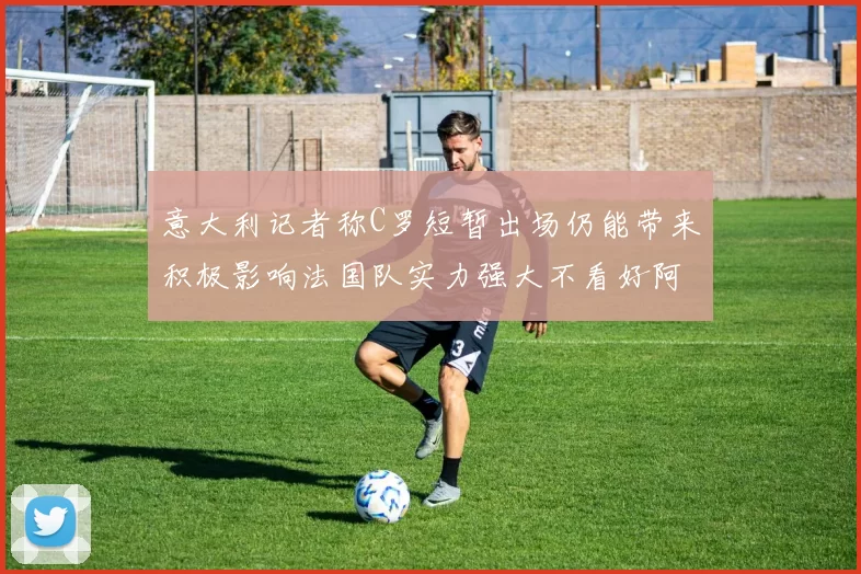 意大利记者称C罗短暂出场仍能带来积极影响法国队实力强大不看好阿根廷表现