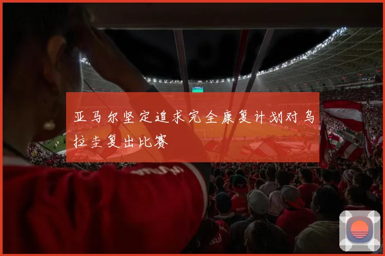 亚马尔坚定追求完全康复计划对乌拉圭复出比赛