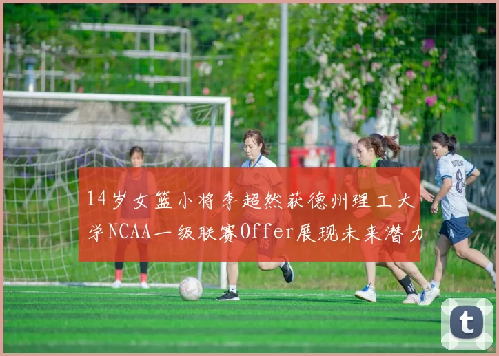14岁女篮小将李超然获德州理工大学NCAA一级联赛Offer展现未来潜力