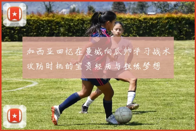 加西亚回忆在曼城向瓜帅学习战术攻防时机的宝贵经历与教练梦想