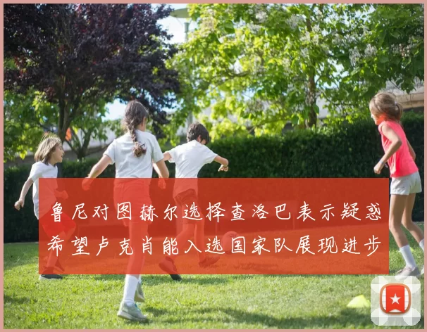 鲁尼对图赫尔选择查洛巴表示疑惑希望卢克肖能入选国家队展现进步