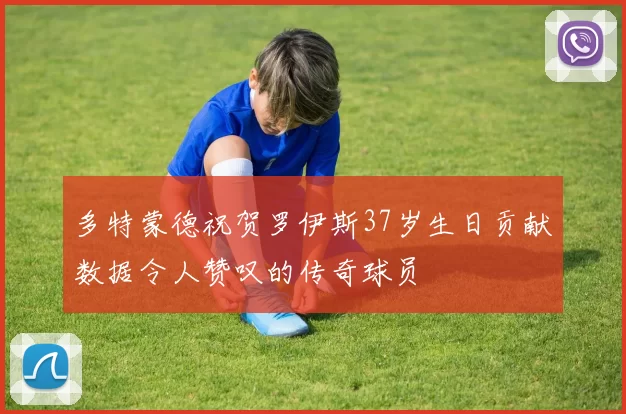 多特蒙德祝贺罗伊斯37岁生日贡献数据令人赞叹的传奇球员