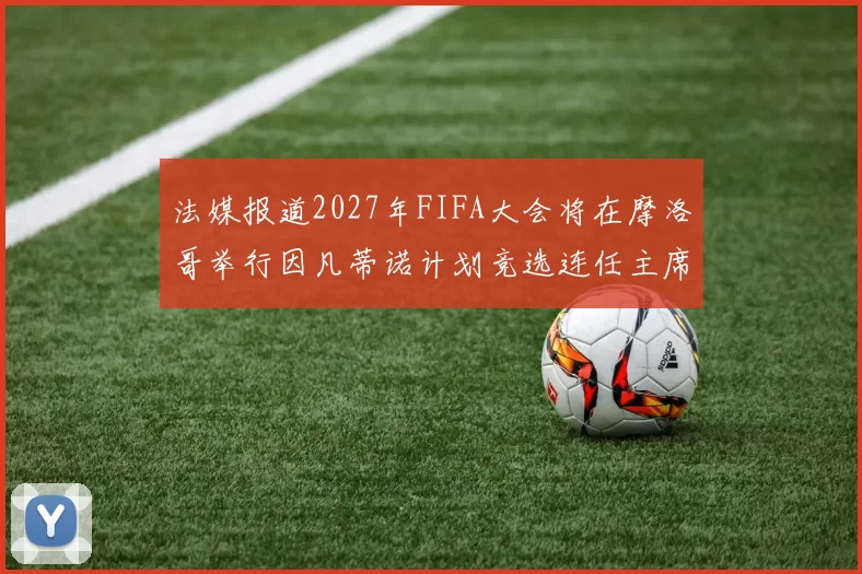 法媒报道2027年FIFA大会将在摩洛哥举行因凡蒂诺计划竞选连任主席