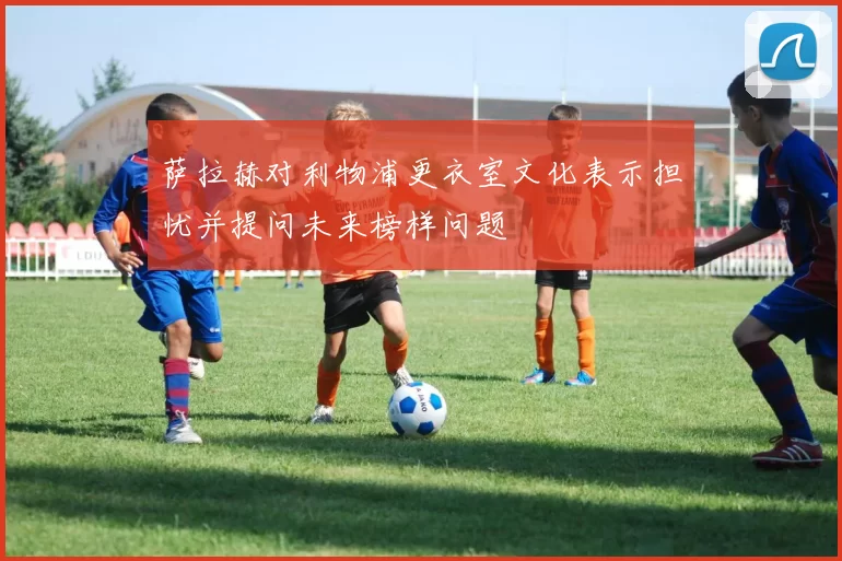 萨拉赫对利物浦更衣室文化表示担忧并提问未来榜样问题