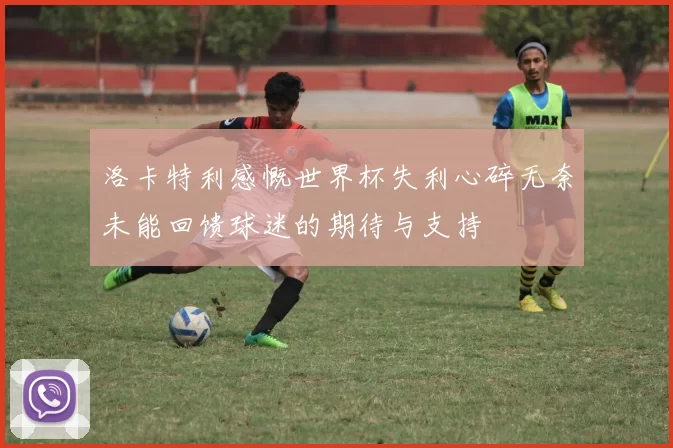 洛卡特利感慨世界杯失利心碎无奈未能回馈球迷的期待与支持