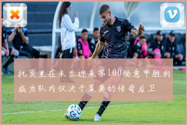 托莫里在米兰迎来第100场意甲胜利成为队内仅次于莱奥的传奇后卫
