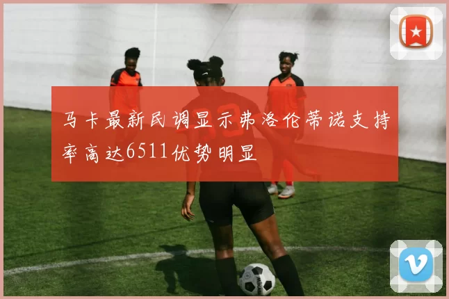 马卡最新民调显示弗洛伦蒂诺支持率高达6511优势明显
