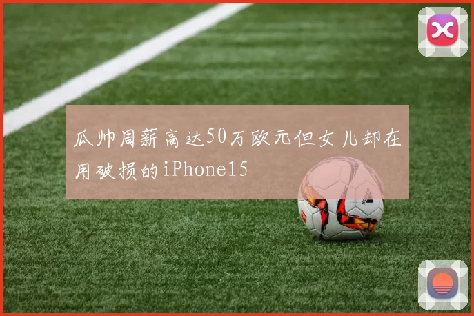瓜帅周薪高达50万欧元但女儿却在用破损的iPhone15