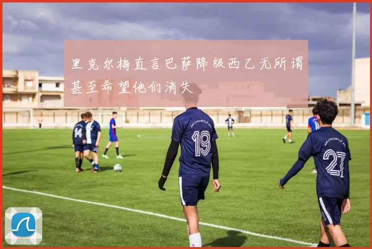 里克尔梅直言巴萨降级西乙无所谓甚至希望他们消失