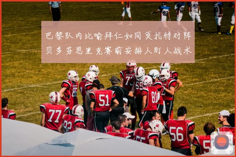 巴黎队内比喻拜仁如同莫扎特对阵贝多芬恩里克赛前安排人盯人战术