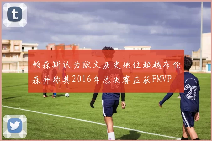 帕森斯认为欧文历史地位超越布伦森并称其2016年总决赛应获FMVP