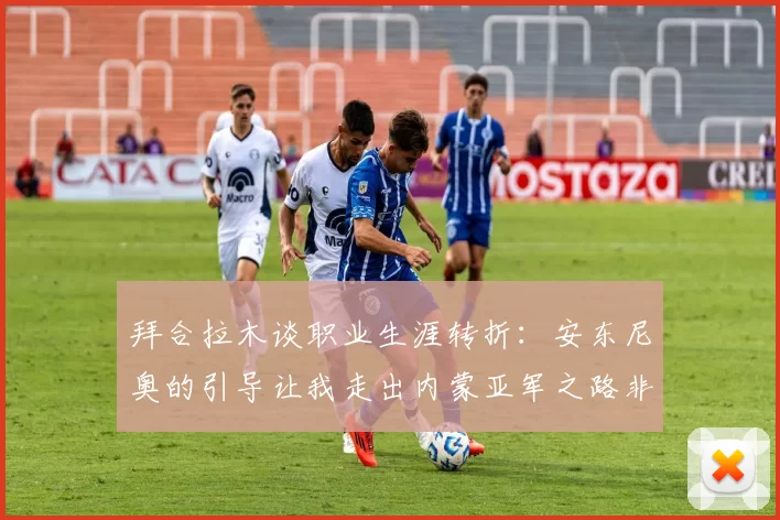 拜合拉木谈职业生涯转折：安东尼奥的引导让我走出内蒙亚军之路非偶然