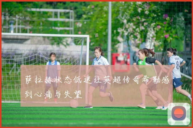 萨拉赫状态低迷让英超传奇希勒感到心痛与失望