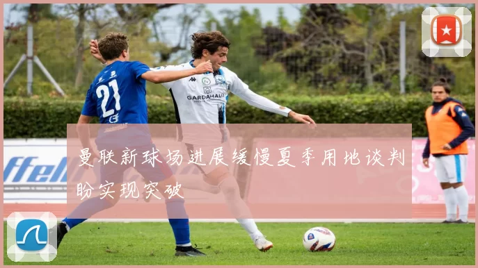 曼联新球场进展缓慢夏季用地谈判盼实现突破