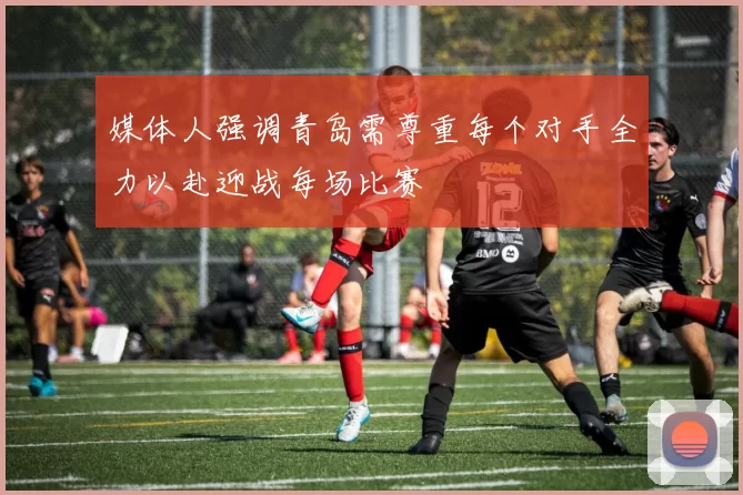 媒体人强调青岛需尊重每个对手全力以赴迎战每场比赛